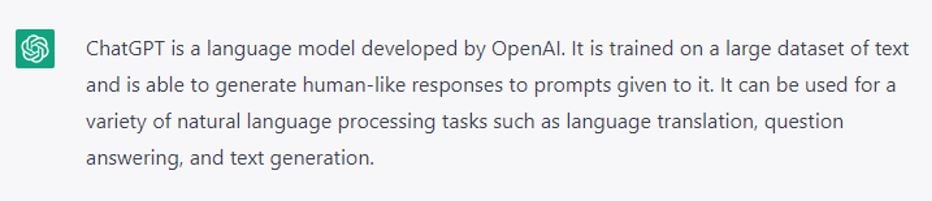 ChatGPT is a language model developed by OpenAI. It is trained in a large dataset of text and is able to generate human-like responses to prompts given to it. It can be used for a variety of natural language processing tasks such as language translation, question answering, and text generation.